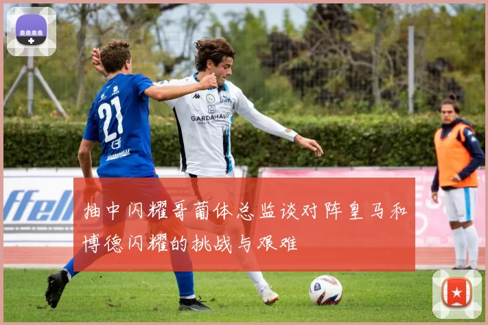 抽中闪耀哥葡体总监谈对阵皇马和博德闪耀的挑战与艰难