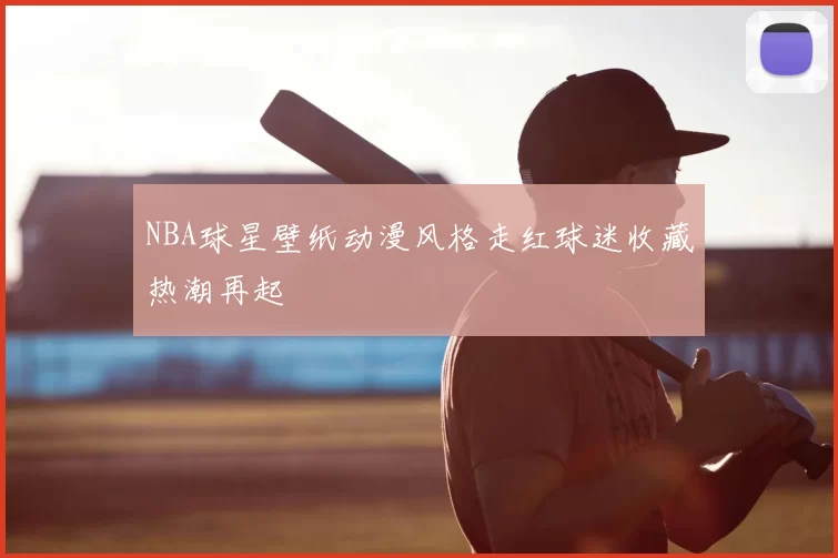 NBA球星壁纸动漫风格走红球迷收藏热潮再起
