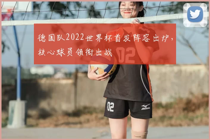 德国队2022世界杯首发阵容出炉,核心球员领衔出战