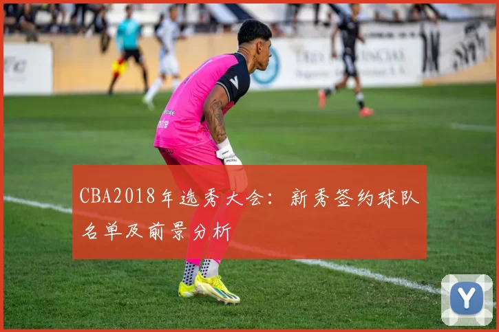 CBA2018年选秀大会：新秀签约球队名单及前景分析