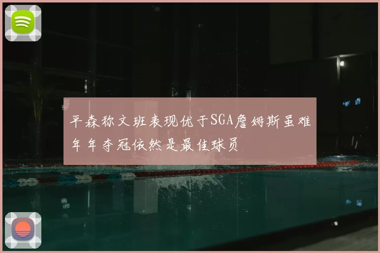 平森称文班表现优于SGA詹姆斯虽难年年夺冠依然是最佳球员