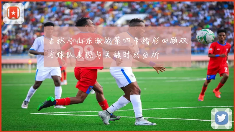 吉林与山东激战第四节精彩回顾双方球队表现与关键时刻分析