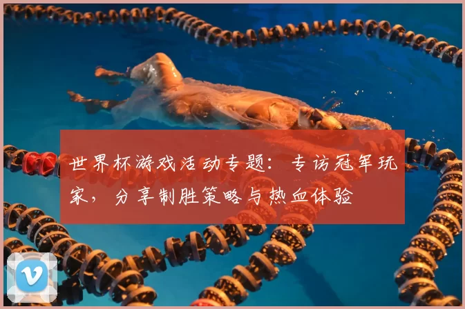 世界杯游戏活动专题:专访冠军玩家,分享制胜策略与热血体验