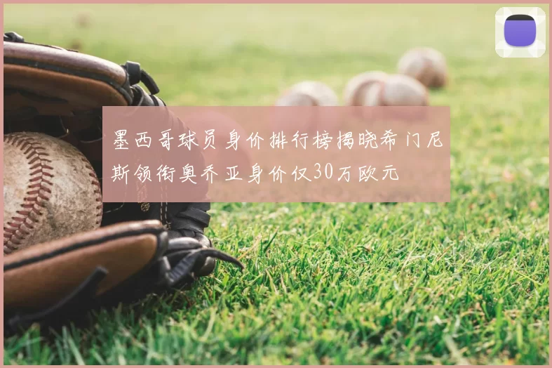 墨西哥球员身价排行榜揭晓希门尼斯领衔奥乔亚身价仅30万欧元