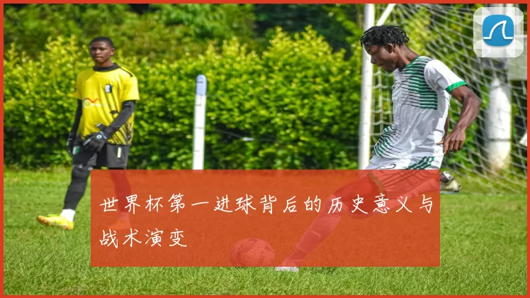 世界杯第一进球背后的历史意义与战术演变