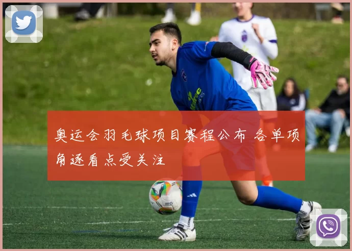 奥运会羽毛球项目赛程公布 各单项角逐看点受关注