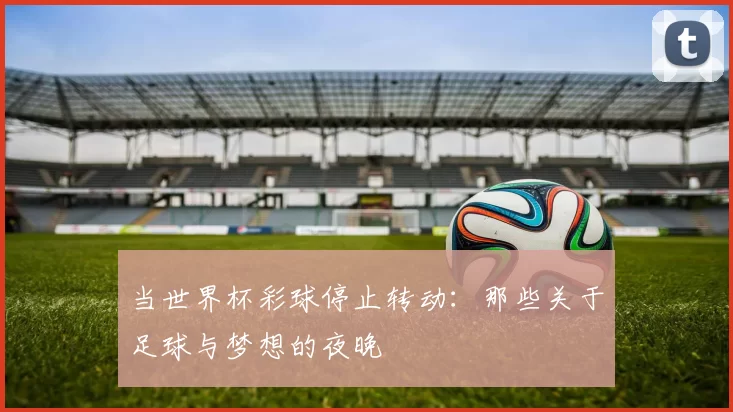 当世界杯彩球停止转动:那些关于足球与梦想的夜晚