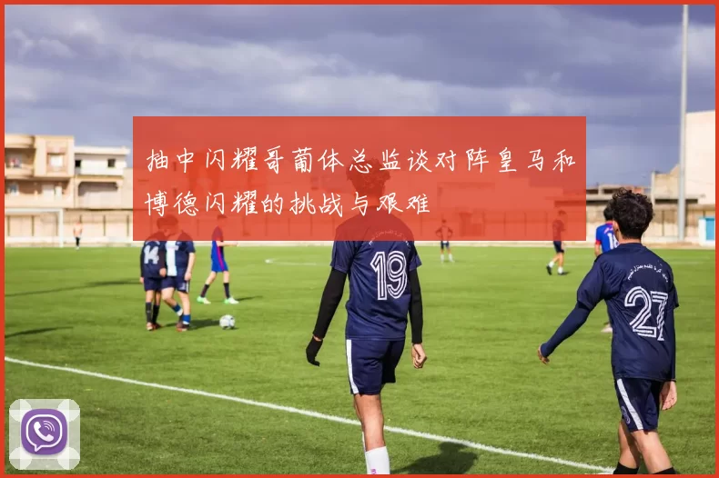 抽中闪耀哥葡体总监谈对阵皇马和博德闪耀的挑战与艰难