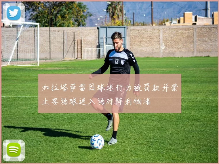 加拉塔萨雷因球迷行为被罚款并禁止客场球迷入场对阵利物浦