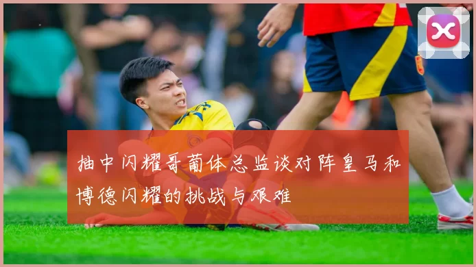 抽中闪耀哥葡体总监谈对阵皇马和博德闪耀的挑战与艰难