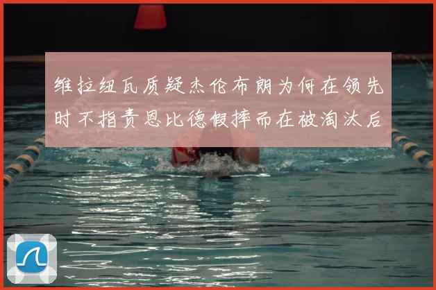 维拉纽瓦质疑杰伦布朗为何在领先时不指责恩比德假摔而在被淘汰后才发声