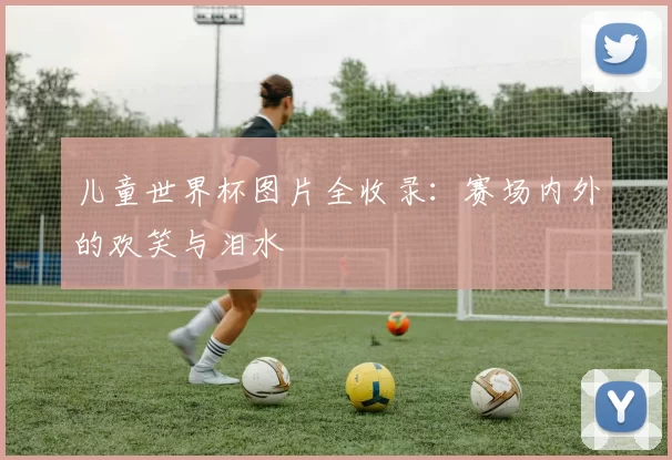 儿童世界杯图片全收录：赛场内外的欢笑与泪水