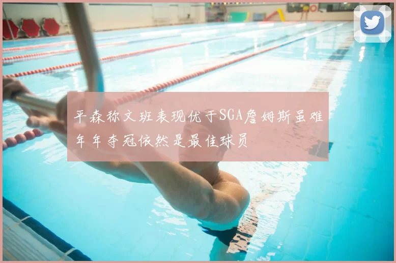 平森称文班表现优于SGA詹姆斯虽难年年夺冠依然是最佳球员