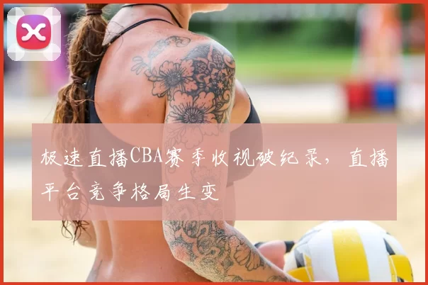 极速直播CBA赛季收视破纪录,直播平台竞争格局生变