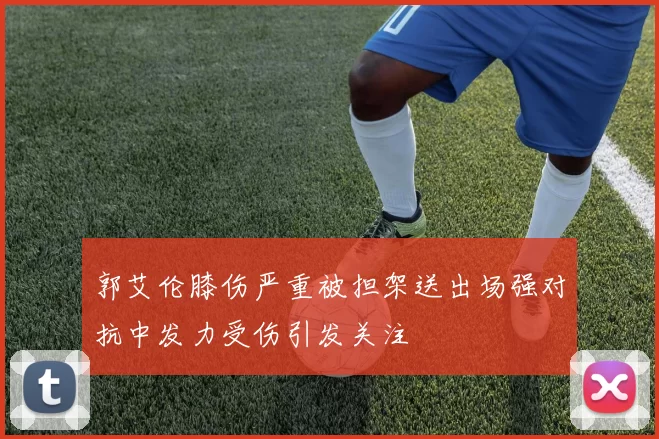 郭艾伦膝伤严重被担架送出场强对抗中发力受伤引发关注