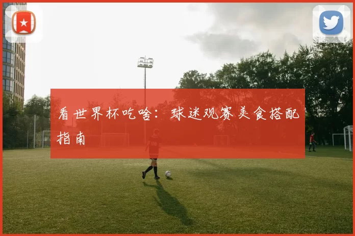 看世界杯吃啥：球迷观赛美食搭配指南