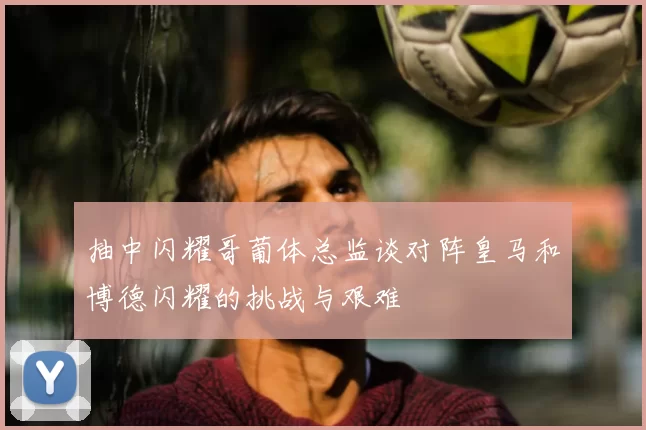 抽中闪耀哥葡体总监谈对阵皇马和博德闪耀的挑战与艰难