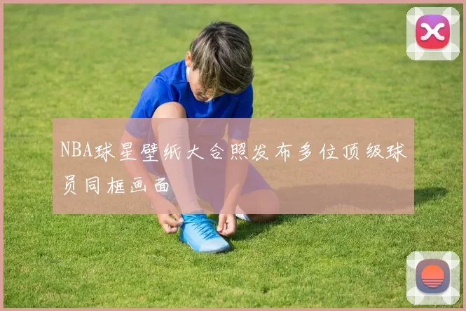NBA球星壁纸大合照发布多位顶级球员同框画面