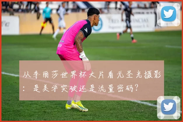 从李丽莎世界杯大片看无圣光摄影：是美学突破还是流量密码？