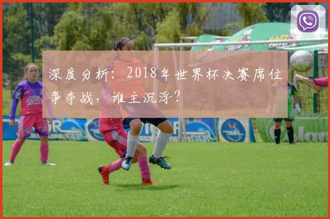 深度分析:2018年世界杯决赛席位争夺战,谁主沉浮?