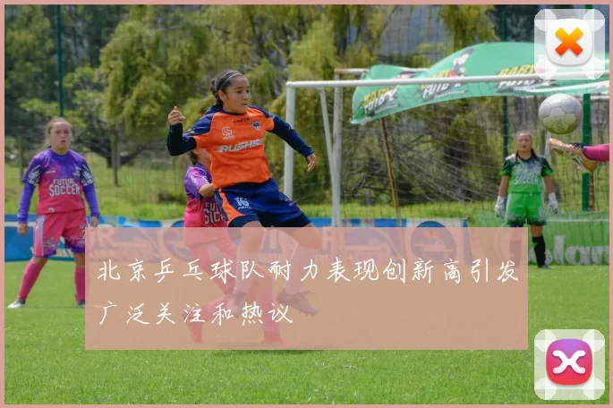 北京乒乓球队耐力表现创新高引发广泛关注和热议