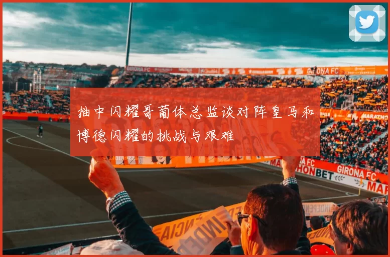 抽中闪耀哥葡体总监谈对阵皇马和博德闪耀的挑战与艰难