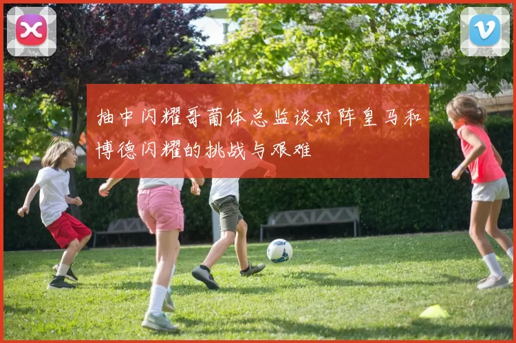 抽中闪耀哥葡体总监谈对阵皇马和博德闪耀的挑战与艰难