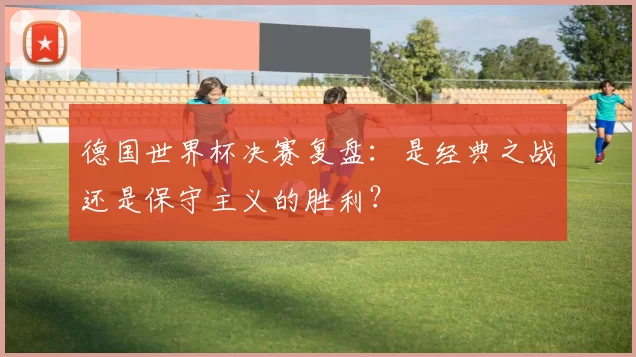 德国世界杯决赛复盘：是经典之战还是保守主义的胜利？