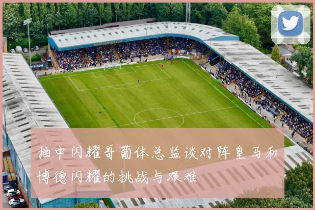 抽中闪耀哥葡体总监谈对阵皇马和博德闪耀的挑战与艰难