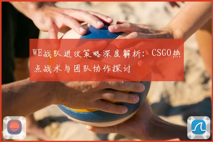 WE战队进攻策略深度解析:CSGO热点战术与团队协作探讨
