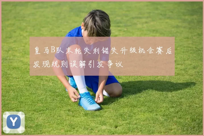 皇马B队末轮失利错失升级机会赛后发现规则误解引发争议