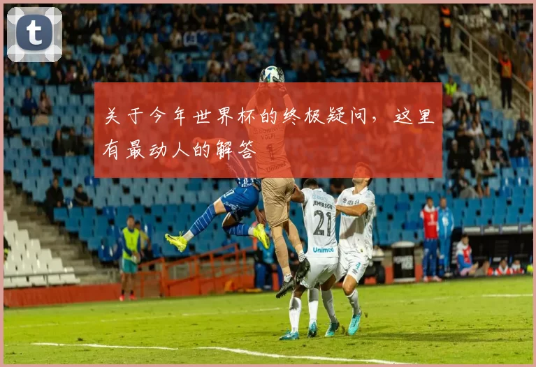 关于今年世界杯的终极疑问，这里有最动人的解答