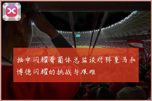 抽中闪耀哥葡体总监谈对阵皇马和博德闪耀的挑战与艰难