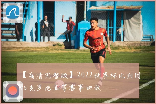 【高清完整版】2022世界杯比利时vs克罗地亚等赛事回放