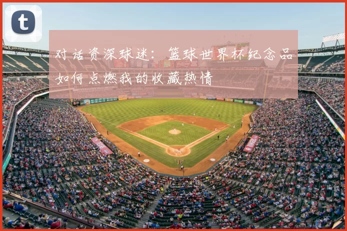 对话资深球迷:篮球世界杯纪念品如何点燃我的收藏热情
