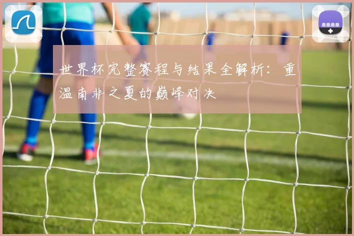 世界杯完整赛程与结果全解析：重温南非之夏的巅峰对决