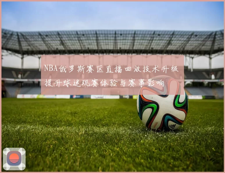 NBA俄罗斯赛区直播回放技术升级 提升球迷观赛体验与赛事影响