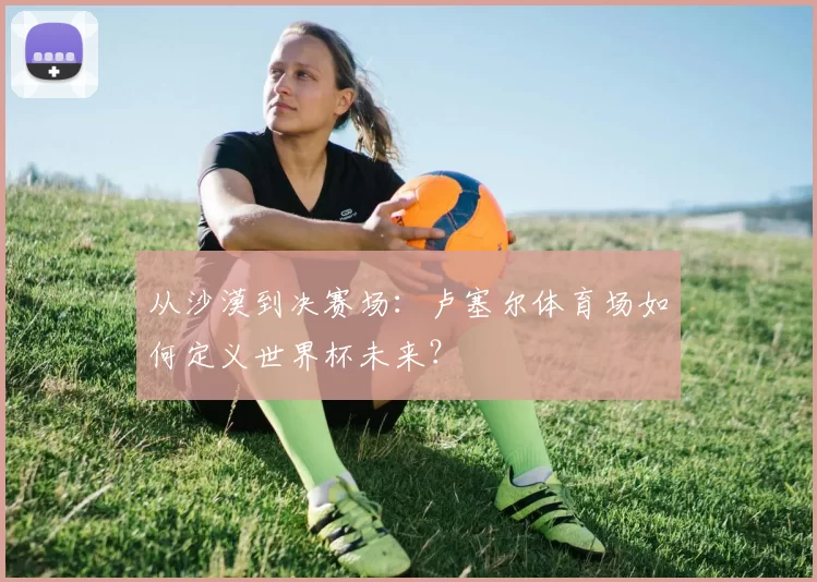 从沙漠到决赛场：卢塞尔体育场如何定义世界杯未来？
