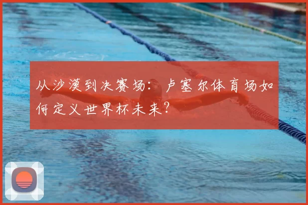 从沙漠到决赛场：卢塞尔体育场如何定义世界杯未来？