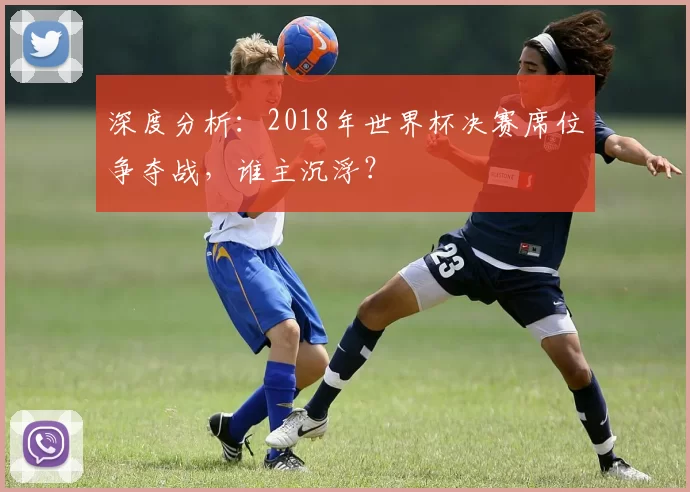 深度分析:2018年世界杯决赛席位争夺战,谁主沉浮?