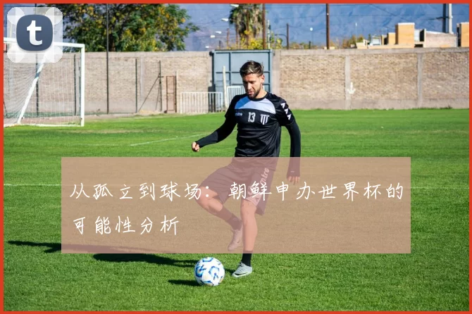 从孤立到球场:朝鲜申办世界杯的可能性分析