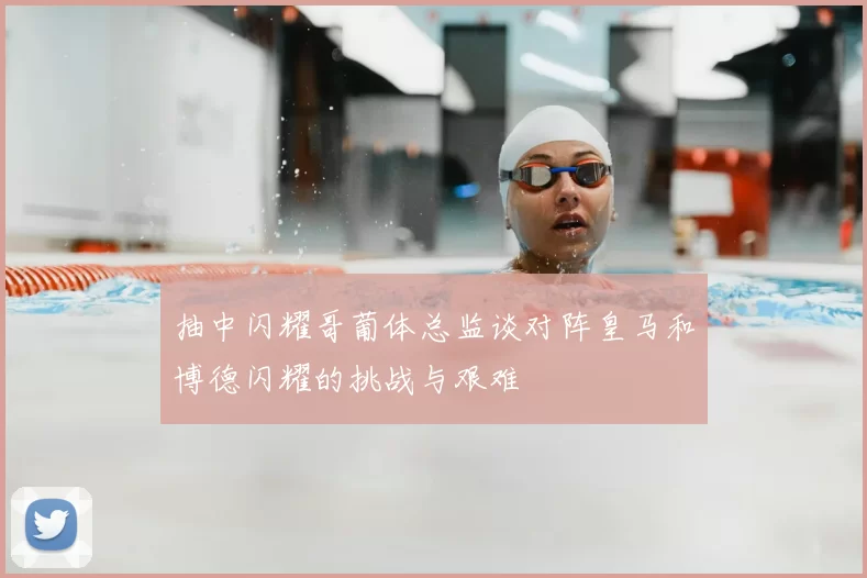 抽中闪耀哥葡体总监谈对阵皇马和博德闪耀的挑战与艰难