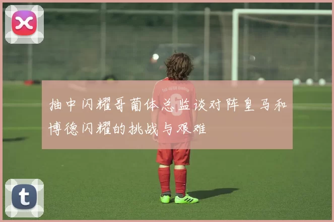 抽中闪耀哥葡体总监谈对阵皇马和博德闪耀的挑战与艰难