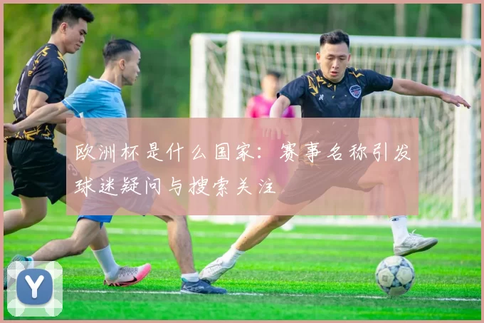 欧洲杯是什么国家：赛事名称引发球迷疑问与搜索关注