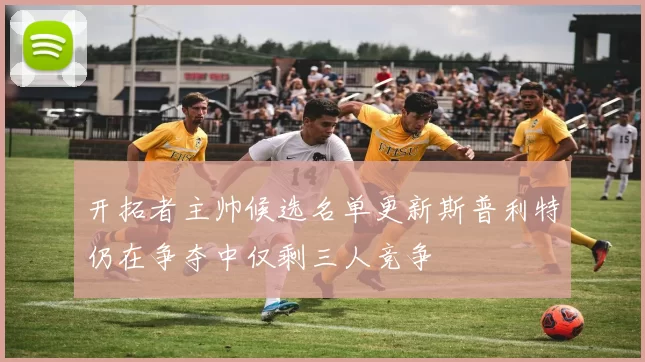 开拓者主帅候选名单更新斯普利特仍在争夺中仅剩三人竞争