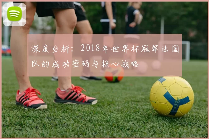 深度分析:2018年世界杯冠军法国队的成功密码与核心战略