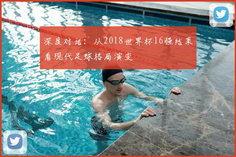 深度对话:从2018世界杯16强结果看现代足球格局演变