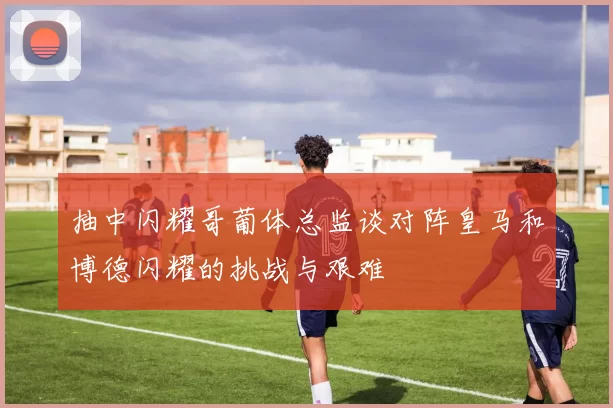 抽中闪耀哥葡体总监谈对阵皇马和博德闪耀的挑战与艰难