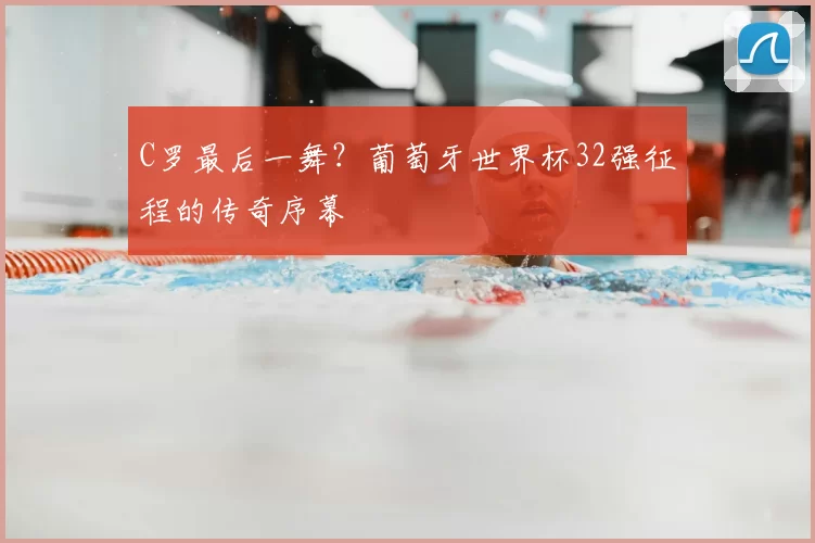 C罗最后一舞？葡萄牙世界杯32强征程的传奇序幕