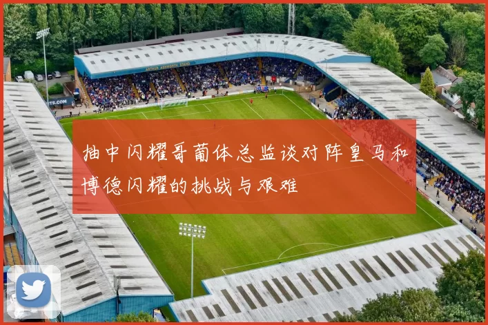 抽中闪耀哥葡体总监谈对阵皇马和博德闪耀的挑战与艰难